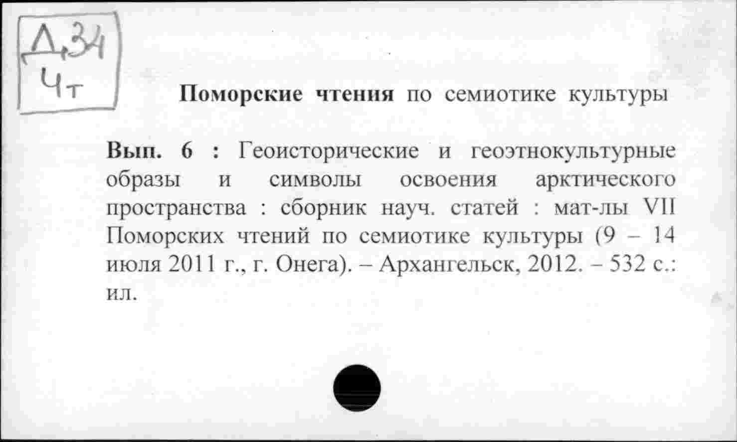 ﻿Поморские чтения по семиотике культуры
Вып. 6 : Геоисторические и геоэтнокультурные образы и символы освоения арктического пространства : сборник науч, статей : мат-лы VII Поморских чтений по семиотике культуры (9-14 июля 2011 г., г. Онега). - Архангельск, 2012. - 532 с.: ил.